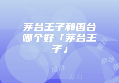 茅台王子和国台哪个好「茅台王子」