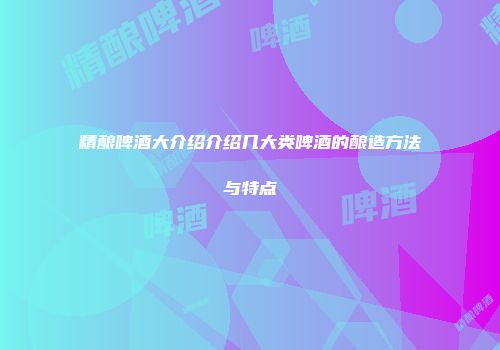 精酿啤酒大介绍介绍几大类啤酒的酿造方法与特点