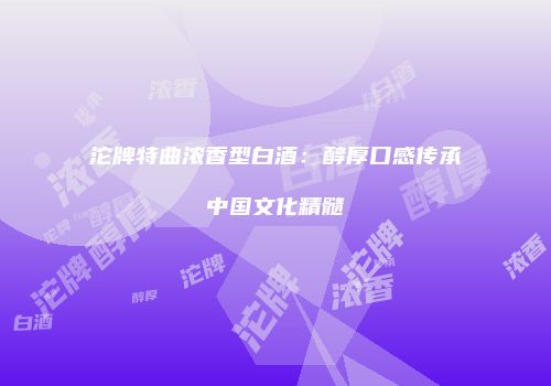 沱牌特曲浓香型白酒：醇厚口感传承中国文化精髓
