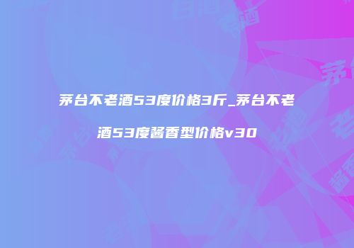 茅台不老酒53度价格3斤_茅台不老酒53度酱香型价格v30