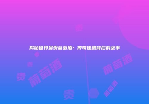 揭秘世界最贵葡萄酒：传奇佳酿背后的故事