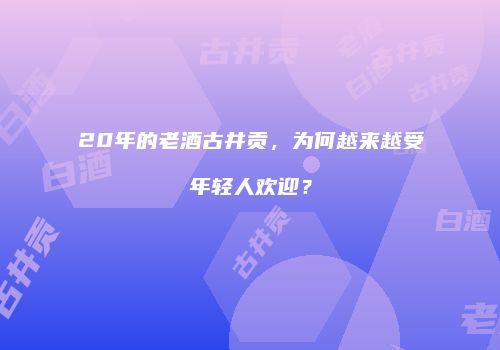 20年的老酒古井贡，为何越来越受年轻人欢迎？