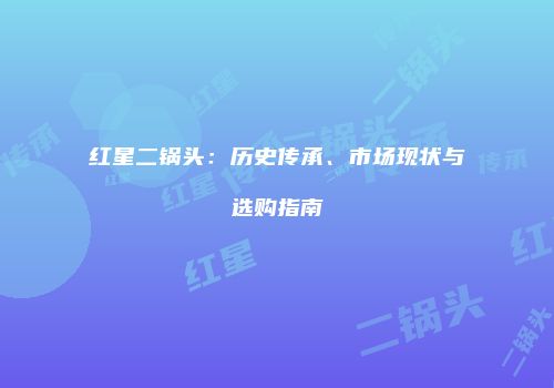 红星二锅头：历史传承、市场现状与选购指南