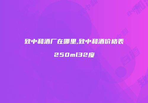 致中和酒厂在哪里,致中和酒价格表250ml32度