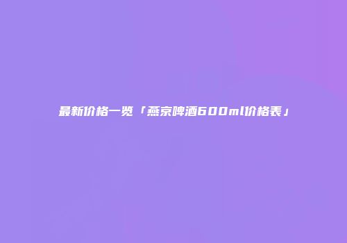 最新价格一览「燕京啤酒600ml价格表」