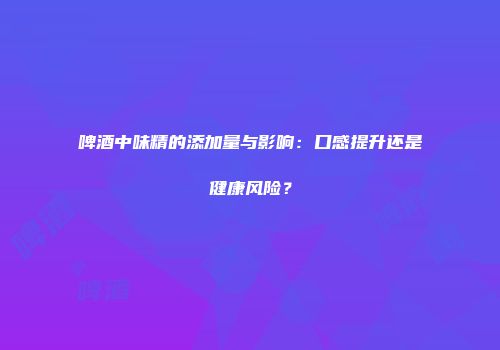 啤酒中味精的添加量与影响：口感提升还是健康风险？