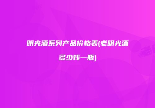 明光酒系列产品价格表(老明光酒多少钱一瓶)