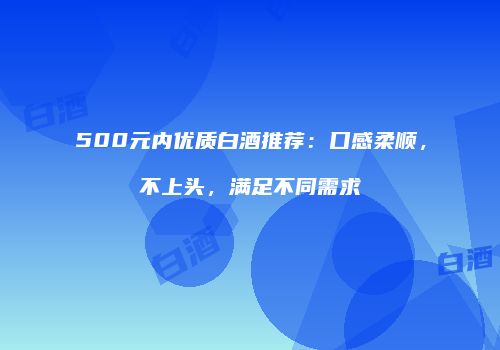 500元内优质白酒推荐：口感柔顺，不上头，满足不同需求