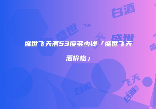 盛世飞天酒53度多少钱「盛世飞天酒价格」