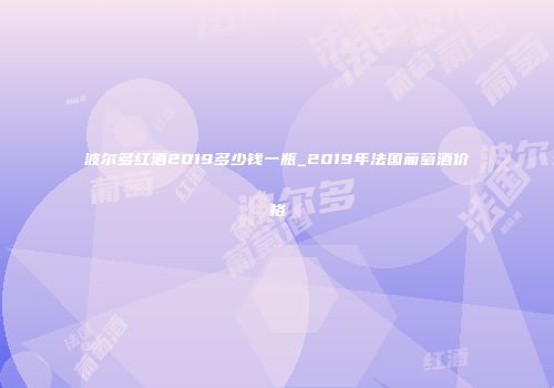 波尔多红酒2019多少钱一瓶_2019年法国葡萄酒价格
