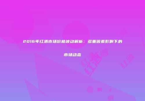 2016年红酒市场价格波动解析：多重因素影响下的市场动态
