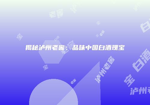 揭秘泸州老窖：品味中国白酒瑰宝