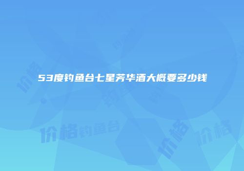53度钓鱼台七星芳华酒大概要多少钱