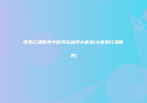 探索红酒世界中的顶尖品牌大慕爱(大慕爱红酒世界)