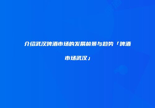 介绍武汉啤酒市场的发展前景与趋势「啤酒市场武汉」