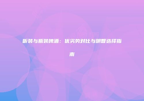 听装与瓶装啤酒：优劣势对比与明智选择指南
