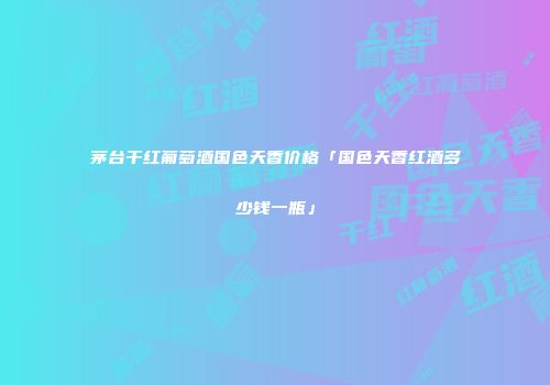 茅台干红葡萄酒国色天香价格「国色天香红酒多少钱一瓶」