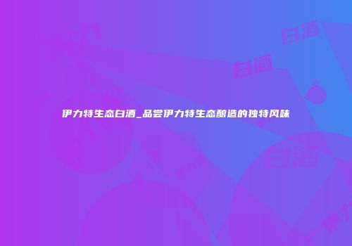 伊力特生态白酒_品尝伊力特生态酿造的独特风味