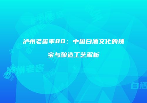 泸州老窖率80：中国白酒文化的瑰宝与酿造工艺解析