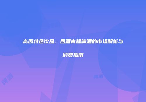 高原特色饮品：西藏青稞啤酒的市场解析与消费指南