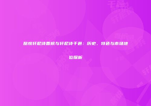 酩悦轩尼诗香槟与轩尼诗干邑：历史、特色与市场地位探析