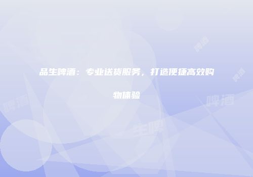 品生啤酒：专业送货服务，打造便捷高效购物体验