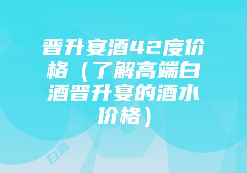 晋升宴酒42度价格（了解高端白酒晋升宴的酒水价格）