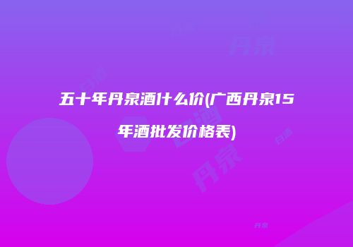 五十年丹泉酒什么价(广西丹泉15年酒批发价格表)