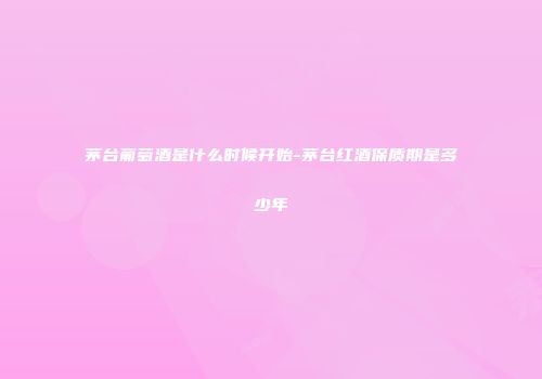 茅台葡萄酒是什么时候开始-茅台红酒保质期是多少年