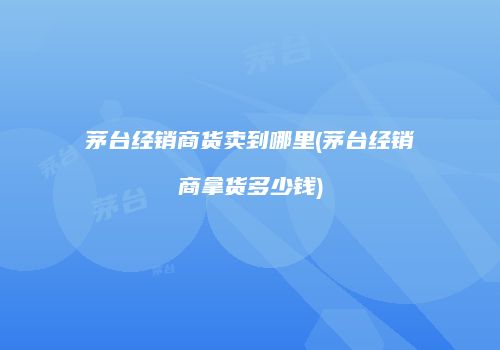 茅台经销商货卖到哪里(茅台经销商拿货多少钱)