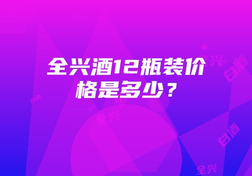 全兴酒12瓶装价格是多少？