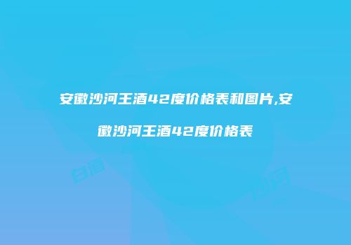 安徽沙河王酒42度价格表和图片,安徽沙河王酒42度价格表