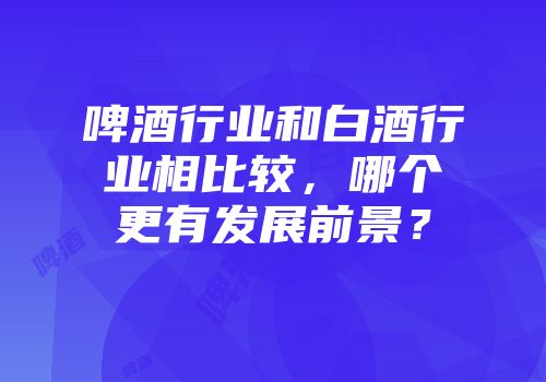 啤酒行业和白酒行业相比较，哪个更有发展前景？
