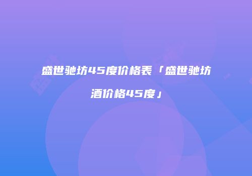 盛世驰坊45度价格表「盛世驰坊酒价格45度」