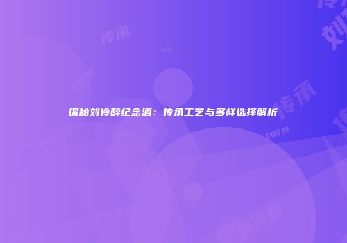 探秘刘伶醉纪念酒：传承工艺与多样选择解析