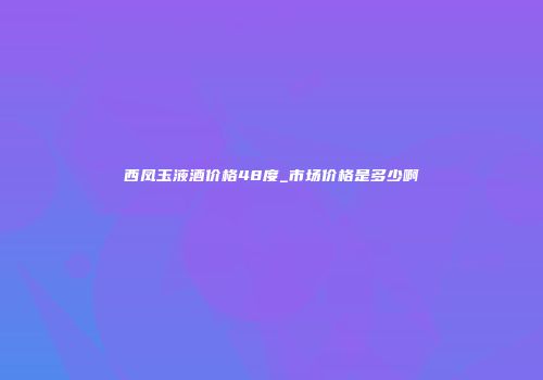 西凤玉液酒价格48度_市场价格是多少啊