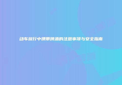 动车旅行中携带啤酒的注意事项与安全指南