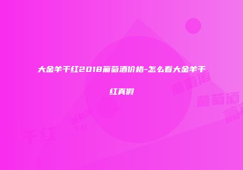 大金羊干红2018葡萄酒价格-怎么看大金羊干红真假
