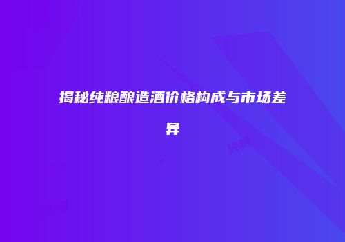 揭秘纯粮酿造酒价格构成与市场差异