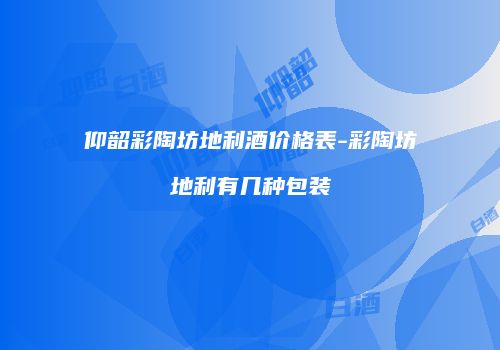 仰韶彩陶坊地利酒价格表-彩陶坊地利有几种包装