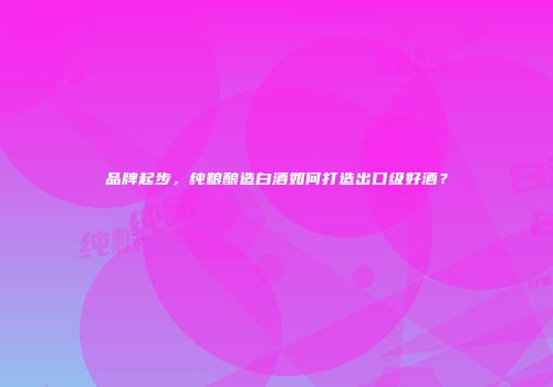 品牌起步，纯粮酿造白酒如何打造出口级好酒？