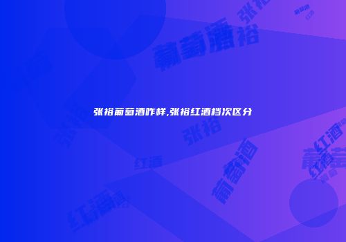 张裕葡萄酒咋样,张裕红酒档次区分