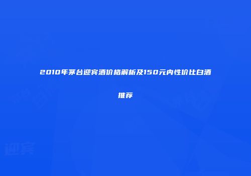 2010年茅台迎宾酒价格解析及150元内性价比白酒推荐