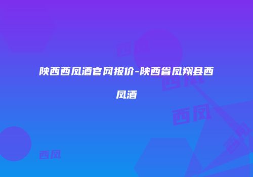 陕西西凤酒官网报价-陕西省凤翔县西凤酒