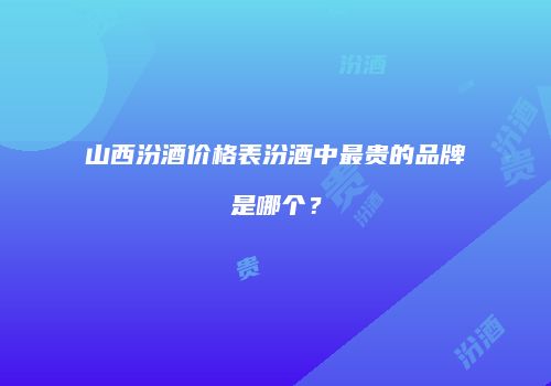山西汾酒价格表汾酒中最贵的品牌是哪个？