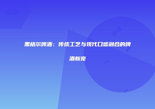 黑格尔啤酒：传统工艺与现代口感融合的啤酒新宠