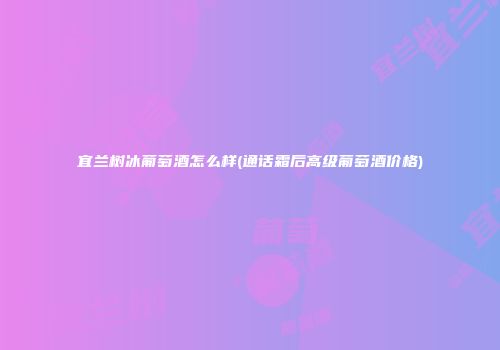 宜兰树冰葡萄酒怎么样(通话霜后高级葡萄酒价格)