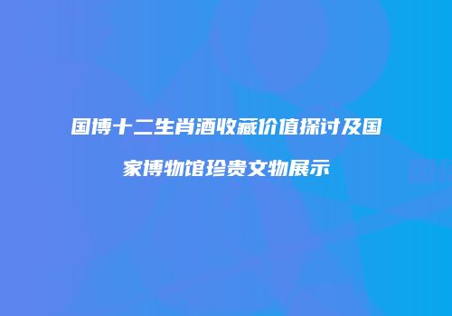 国博十二生肖酒收藏价值探讨及国家博物馆珍贵文物展示