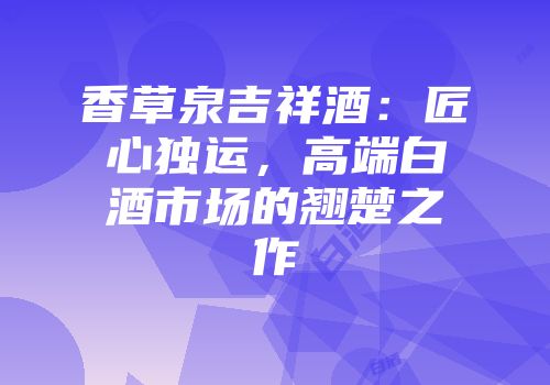 香草泉吉祥酒：匠心独运，高端白酒市场的翘楚之作