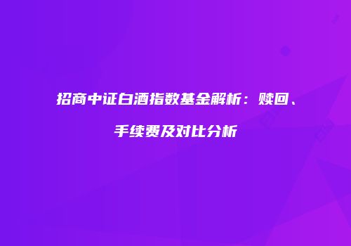 招商中证白酒指数基金解析：赎回、手续费及对比分析